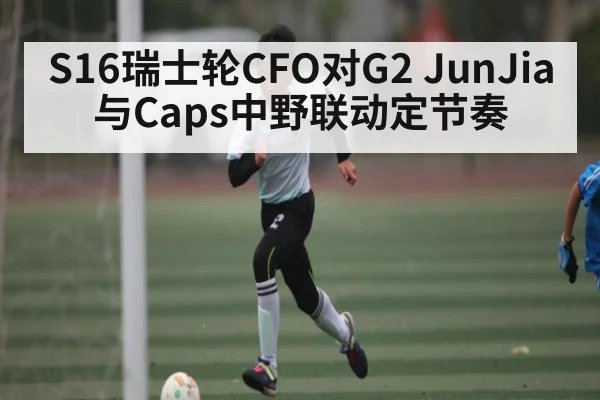 S16瑞士轮CFO对G2 JunJia与Caps中野联动定节奏
